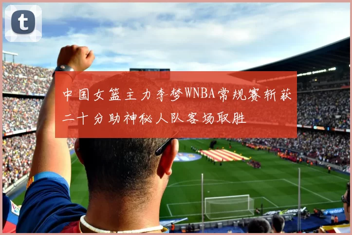 中国女篮主力李梦WNBA常规赛斩获二十分助神秘人队客场取胜