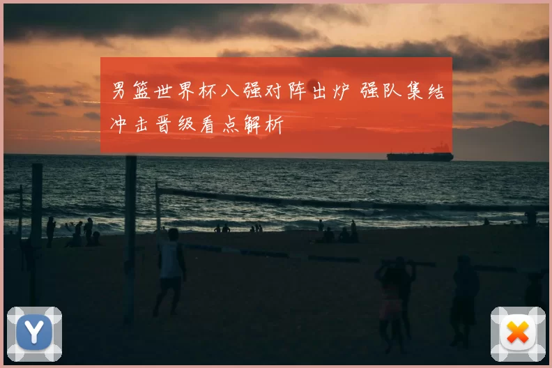 男篮世界杯八强对阵出炉 强队集结冲击晋级看点解析