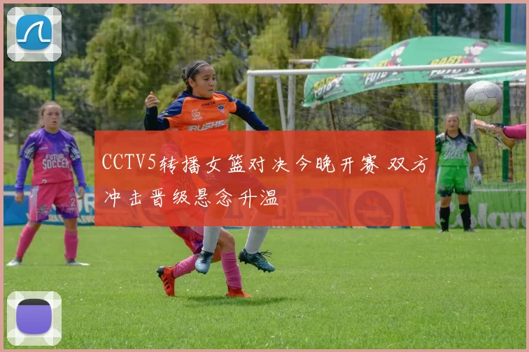 CCTV5转播女篮对决今晚开赛 双方冲击晋级悬念升温