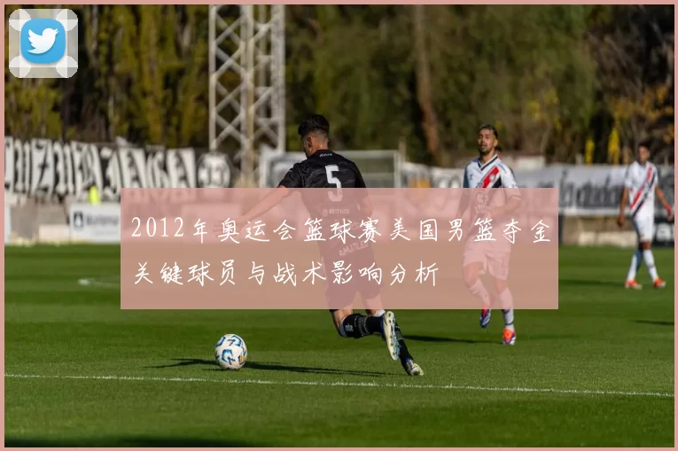 2012年奥运会篮球赛美国男篮夺金关键球员与战术影响分析