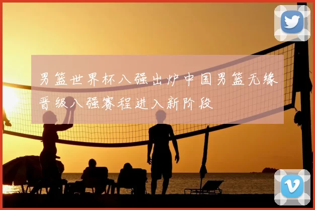 男篮世界杯八强出炉中国男篮无缘晋级八强赛程进入新阶段