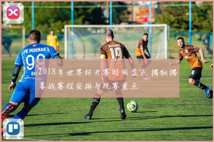 2018年世界杯开赛时间盘点 揭秘揭幕战赛程安排与观赛重点