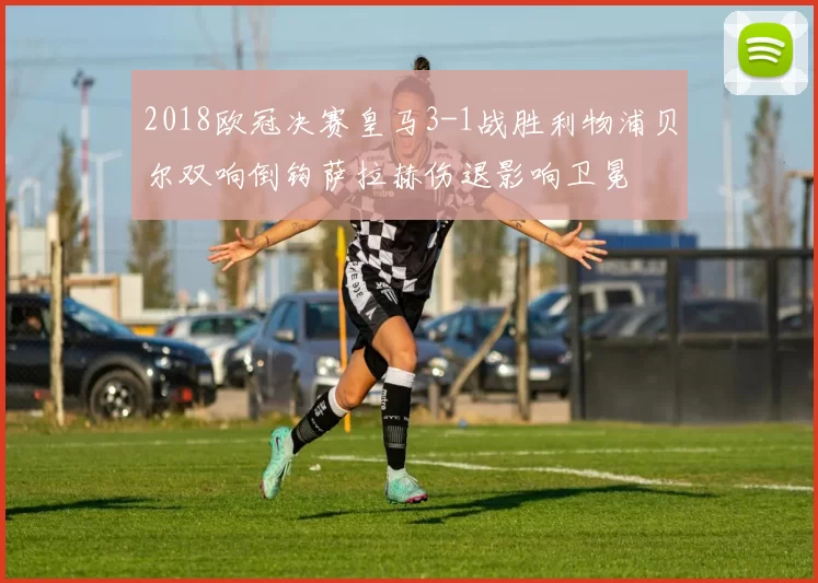 2018欧冠决赛皇马3-1战胜利物浦贝尔双响倒钩萨拉赫伤退影响卫冕