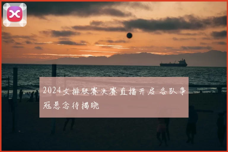 2024女排联赛决赛直播开启 各队争冠悬念待揭晓