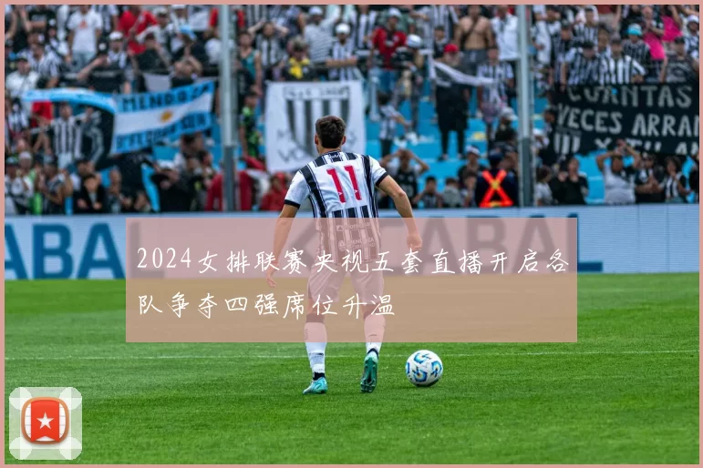 2024女排联赛央视五套直播开启各队争夺四强席位升温