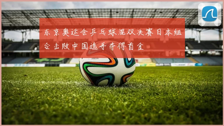 东京奥运会乒乓球混双决赛日本组合击败中国选手夺得首金