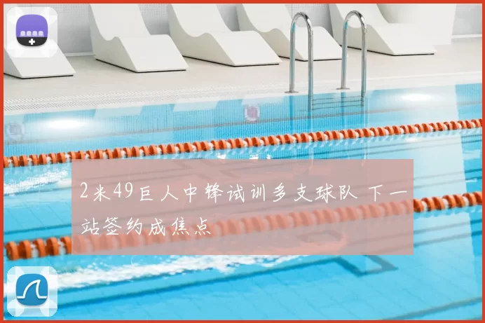2米49巨人中锋试训多支球队 下一站签约成焦点
