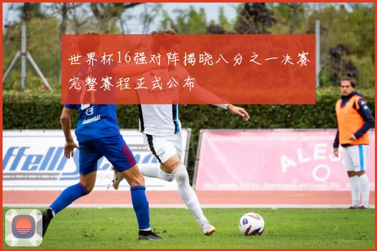 世界杯16强对阵揭晓八分之一决赛完整赛程正式公布