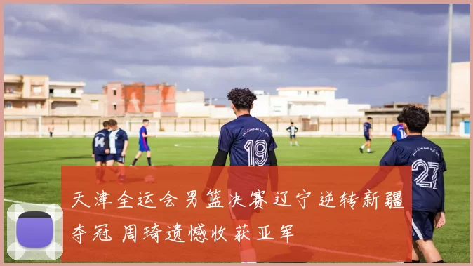 天津全运会男篮决赛辽宁逆转新疆夺冠 周琦遗憾收获亚军