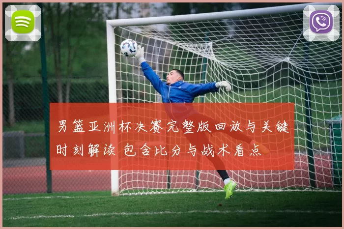 男篮亚洲杯决赛完整版回放与关键时刻解读 包含比分与战术看点