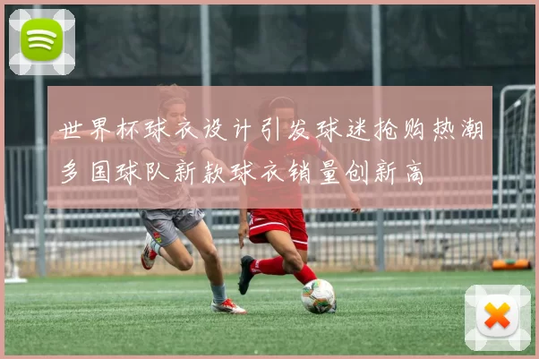 世界杯球衣设计引发球迷抢购热潮多国球队新款球衣销量创新高