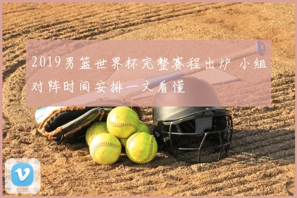 2019男篮世界杯完整赛程出炉 小组对阵时间安排一文看懂