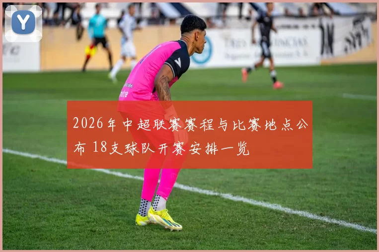 2026年中超联赛赛程与比赛地点公布 18支球队开赛安排一览