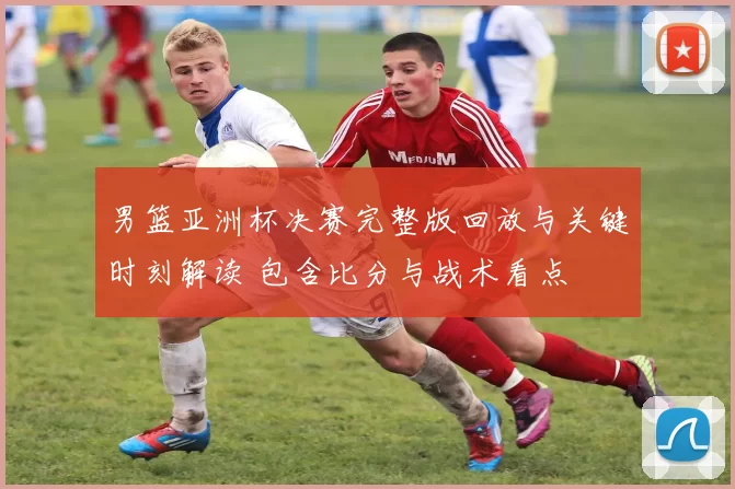 男篮亚洲杯决赛完整版回放与关键时刻解读 包含比分与战术看点
