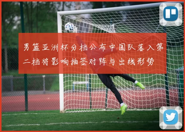 男篮亚洲杯分档公布中国队落入第二档将影响抽签对阵与出线形势