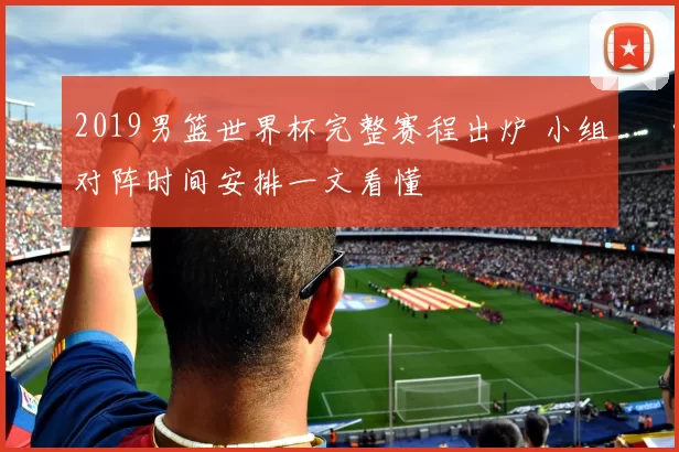 2019男篮世界杯完整赛程出炉 小组对阵时间安排一文看懂