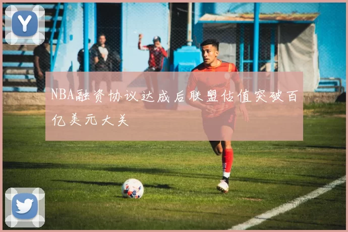 NBA融资协议达成后联盟估值突破百亿美元大关