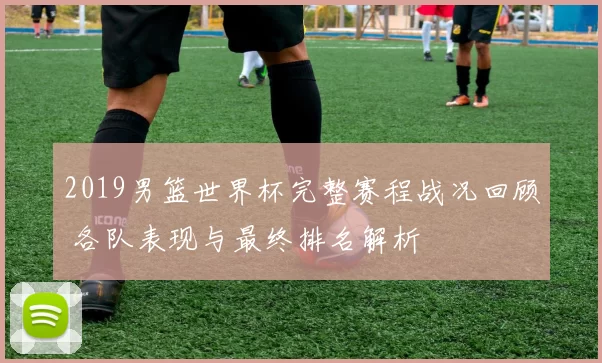 2019男篮世界杯完整赛程战况回顾 各队表现与最终排名解析