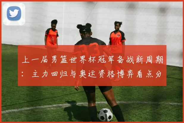 上一届男篮世界杯冠军备战新周期：主力回归与奥运资格博弈看点分析