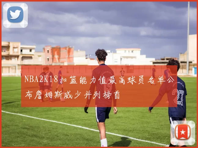 NBA2K18扣篮能力值最高球员名单公布詹姆斯威少并列榜首
