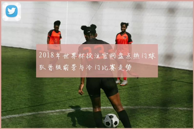 2018年世界杯投注官网盘点热门球队晋级前景与冷门比赛走势
