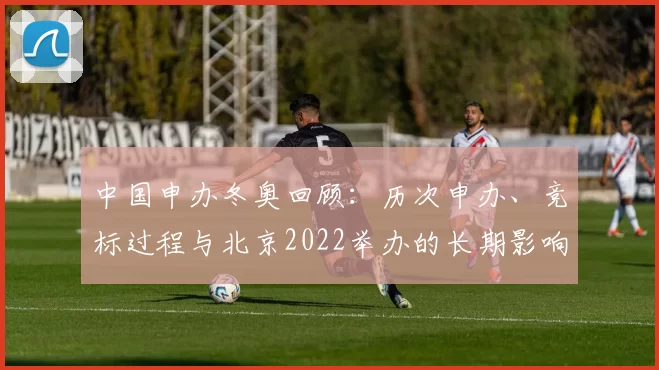 中国申办冬奥回顾：历次申办、竞标过程与北京2022举办的长期影响