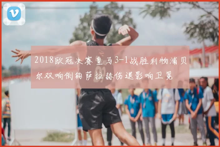 2018欧冠决赛皇马3-1战胜利物浦贝尔双响倒钩萨拉赫伤退影响卫冕