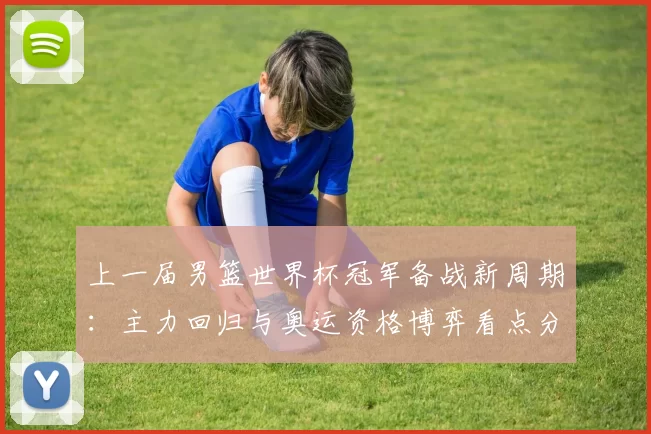 上一届男篮世界杯冠军备战新周期：主力回归与奥运资格博弈看点分析