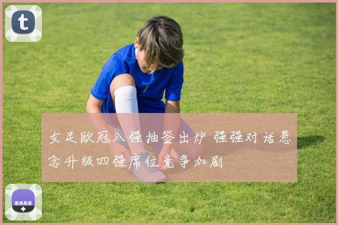 女足欧冠八强抽签出炉 强强对话悬念升级四强席位竞争加剧