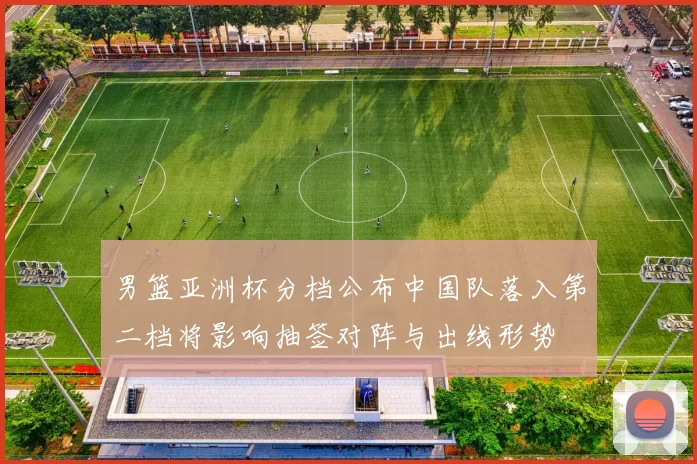 男篮亚洲杯分档公布中国队落入第二档将影响抽签对阵与出线形势